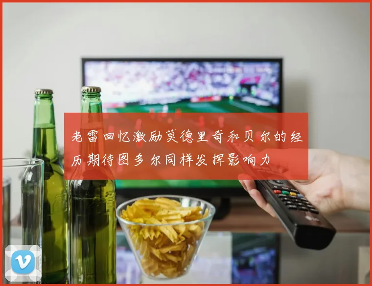 老雷回忆激励莫德里奇和贝尔的经历期待图多尔同样发挥影响力