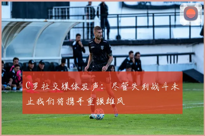 C罗社交媒体发声：尽管失利战斗未止我们将携手重振雄风