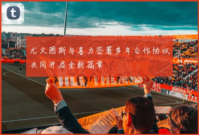 尤文图斯与喜力签署多年合作协议共同开启全新篇章