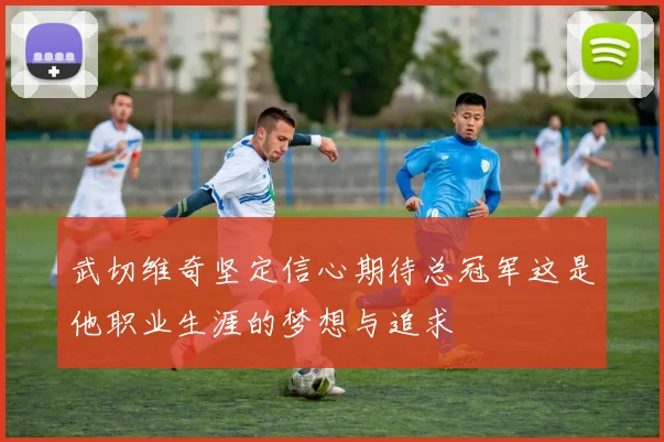 武切维奇坚定信心期待总冠军这是他职业生涯的梦想与追求