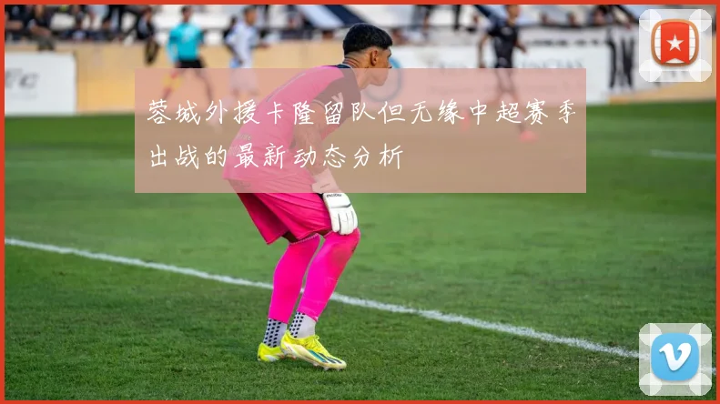蓉城外援卡隆留队但无缘中超赛季出战的最新动态分析