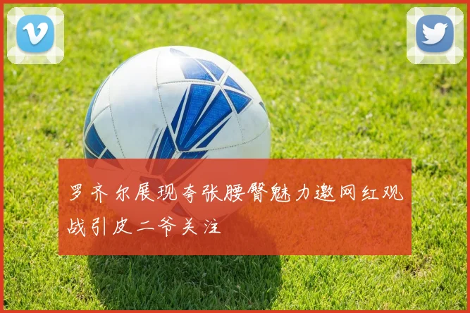 罗齐尔展现夸张腰臀魅力邀网红观战引皮二爷关注
