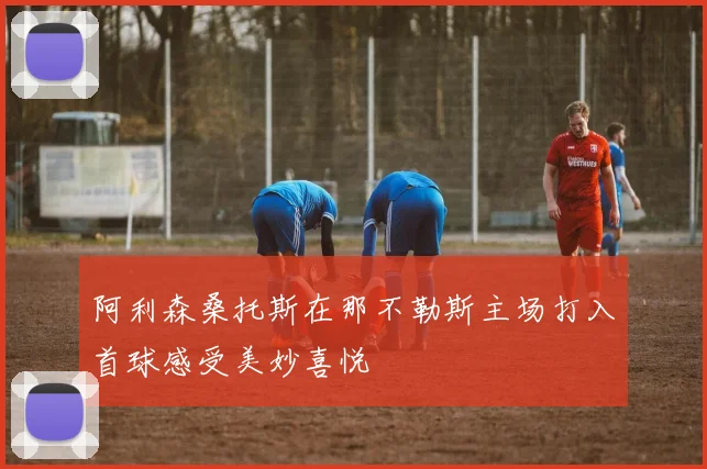 阿利森桑托斯在那不勒斯主场打入首球感受美妙喜悦