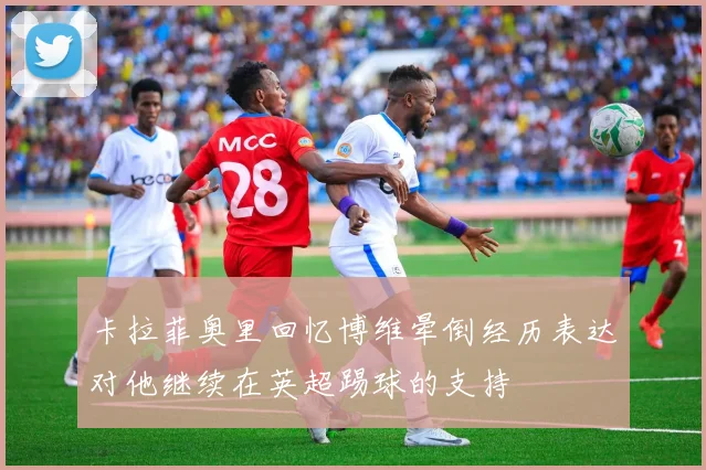 卡拉菲奥里回忆博维晕倒经历表达对他继续在英超踢球的支持