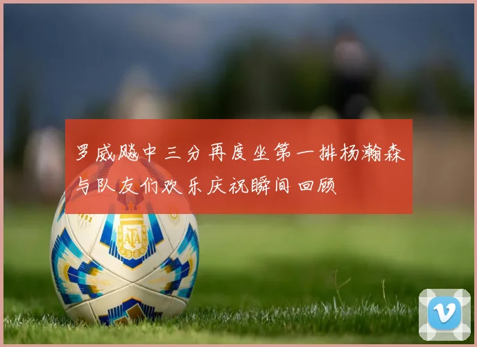 罗威飚中三分再度坐第一排杨瀚森与队友们欢乐庆祝瞬间回顾