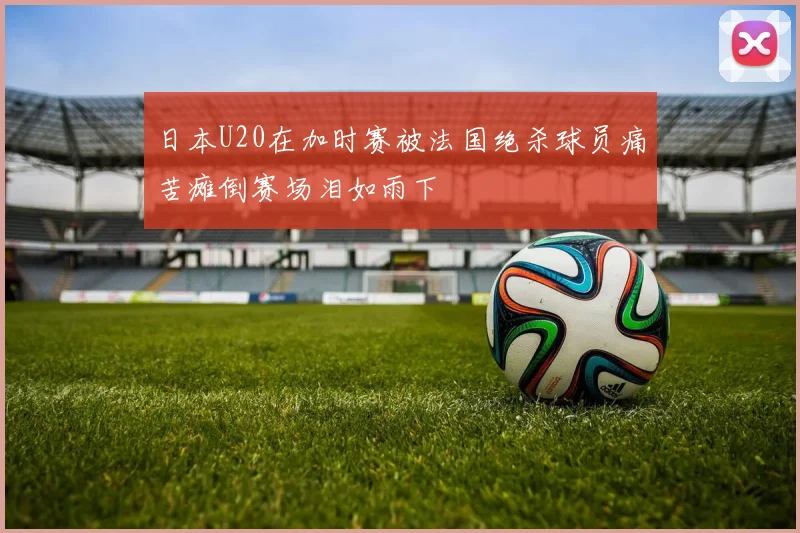 日本U20在加时赛被法国绝杀球员痛苦瘫倒赛场泪如雨下