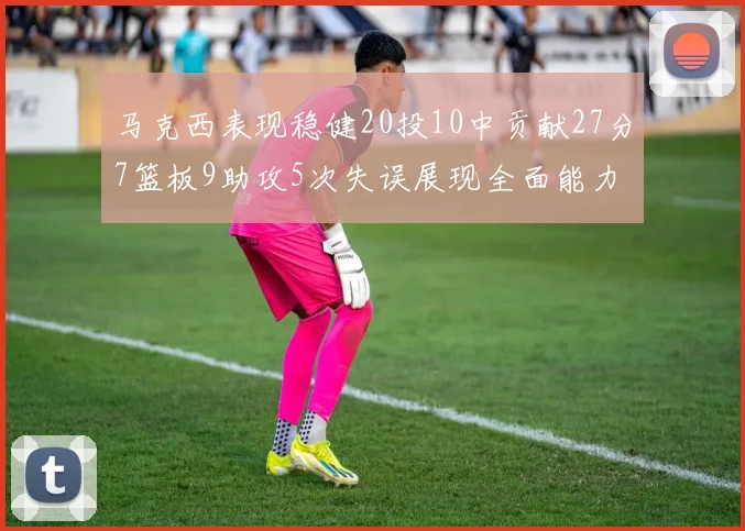 马克西表现稳健20投10中贡献27分7篮板9助攻5次失误展现全面能力
