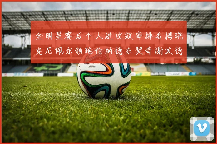全明星赛后个人进攻效率排名揭晓克尼佩尔领跑伦纳德东契奇谢泼德紧随其后