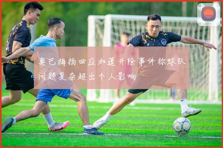 奥巴梅扬回应加蓬开除事件称球队问题复杂超出个人影响