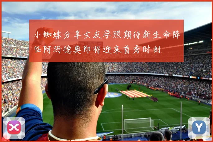 小蜘蛛分享女友孕照期待新生命降临阿玛德奥即将迎来首秀时刻