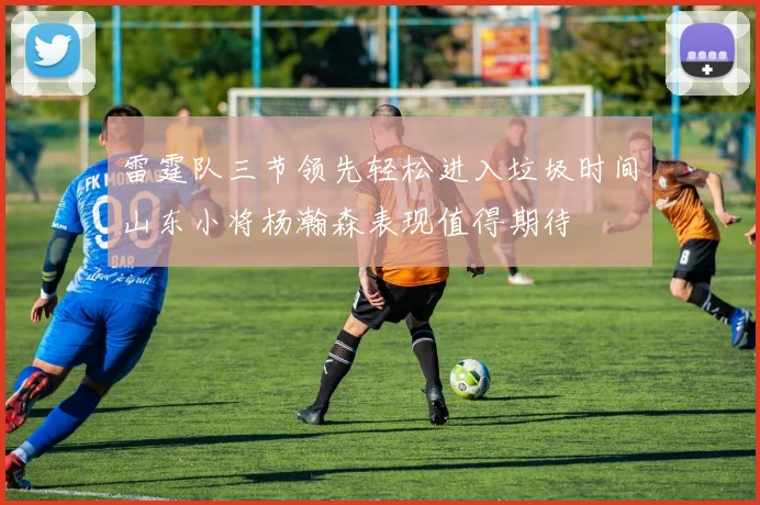 雷霆队三节领先轻松进入垃圾时间山东小将杨瀚森表现值得期待