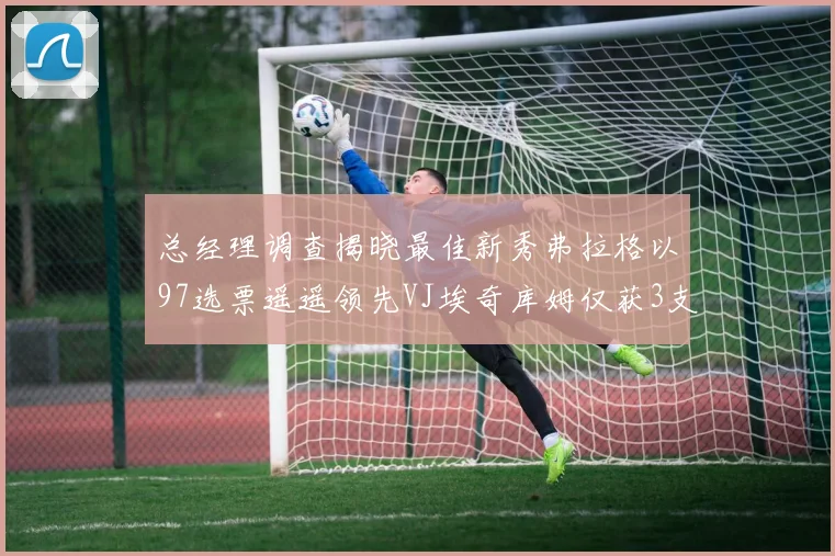 总经理调查揭晓最佳新秀弗拉格以97选票遥遥领先VJ埃奇库姆仅获3支持