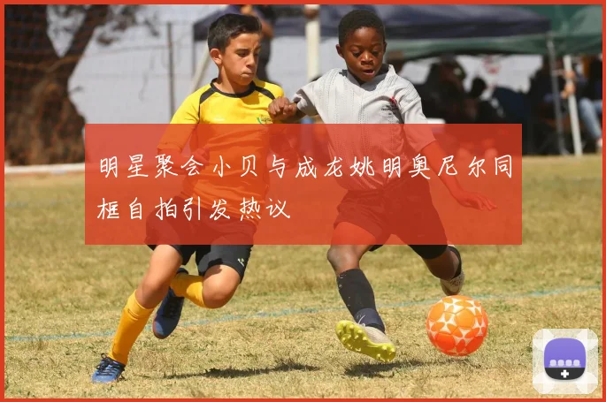 明星聚会小贝与成龙姚明奥尼尔同框自拍引发热议