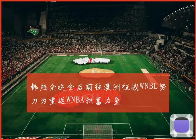 韩旭全运会后前往澳洲征战WNBL努力为重返WNBA积蓄力量