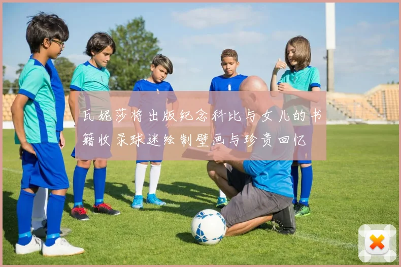 瓦妮莎将出版纪念科比与女儿的书籍收录球迷绘制壁画与珍贵回忆