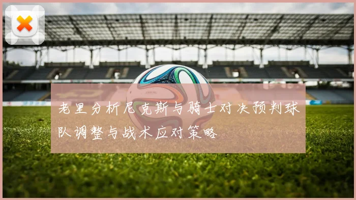 老里分析尼克斯与骑士对决预判球队调整与战术应对策略