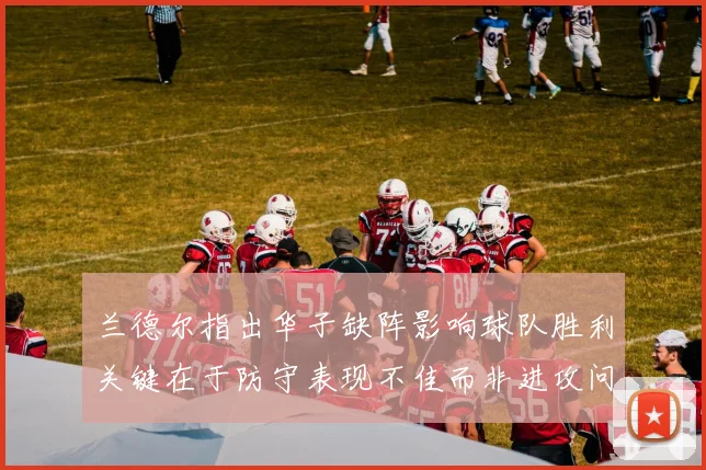 兰德尔指出华子缺阵影响球队胜利关键在于防守表现不佳而非进攻问题