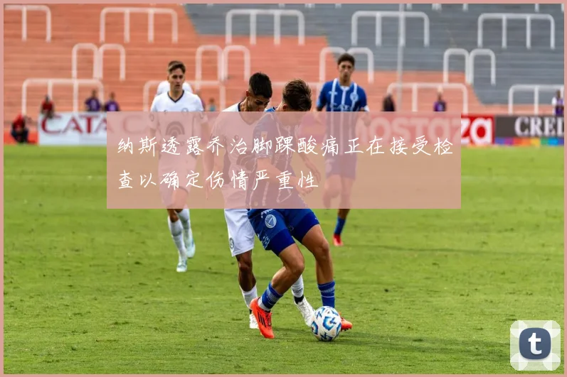 纳斯透露乔治脚踝酸痛正在接受检查以确定伤情严重性