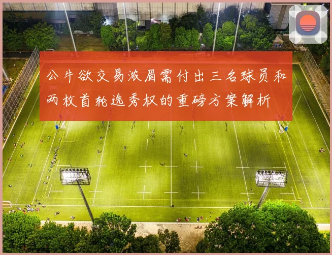 公牛欲交易浓眉需付出三名球员和两枚首轮选秀权的重磅方案解析