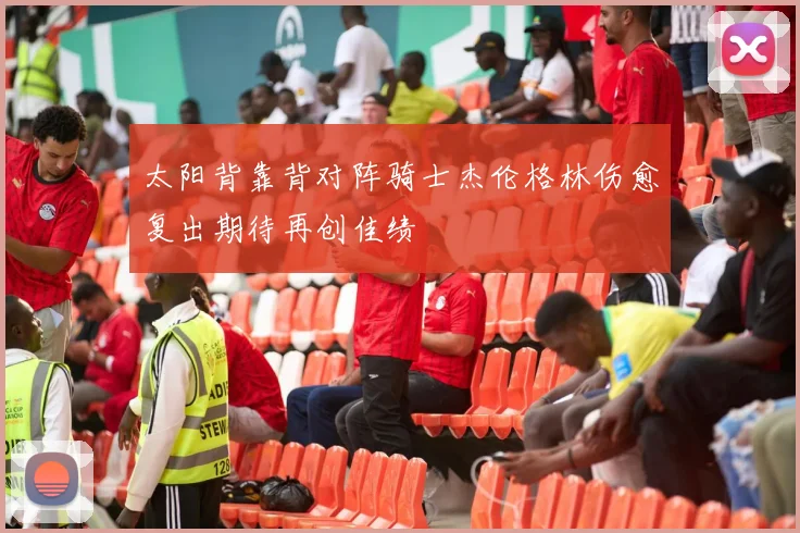 太阳背靠背对阵骑士杰伦格林伤愈复出期待再创佳绩