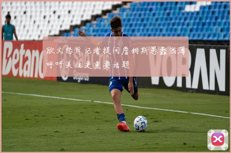 欧文怒斥记者提问詹姆斯愚蠢浅薄呼吁关注更重要话题