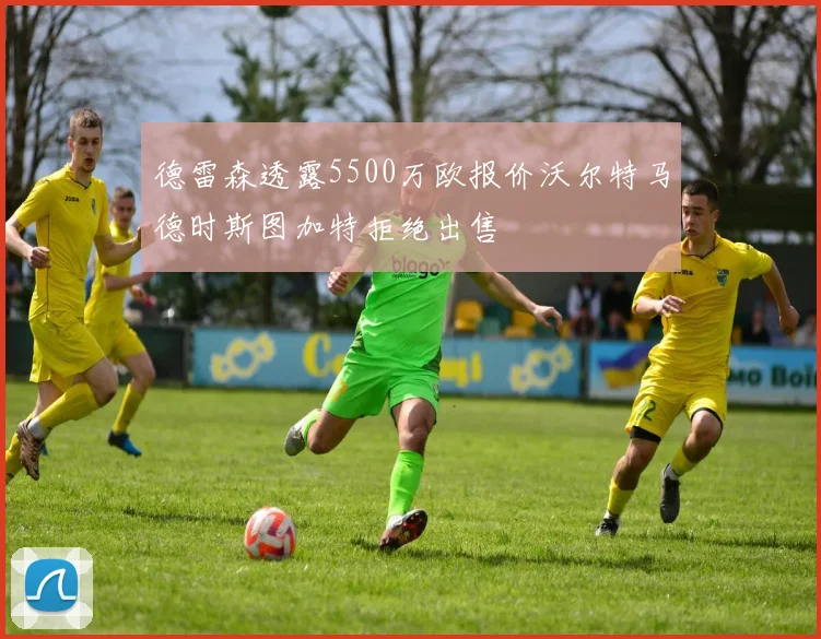 德雷森透露5500万欧报价沃尔特马德时斯图加特拒绝出售
