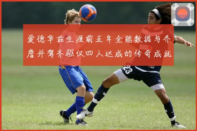 爱德华兹生涯前五年全能数据与乔詹并驾齐驱仅四人达成的传奇成就