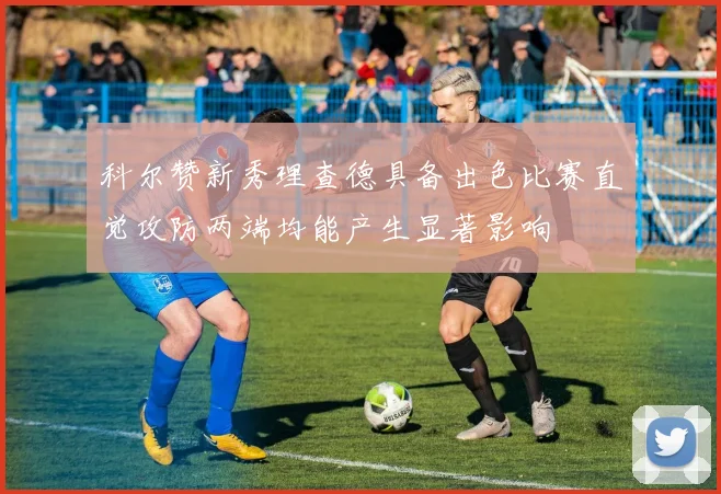 科尔赞新秀理查德具备出色比赛直觉攻防两端均能产生显著影响