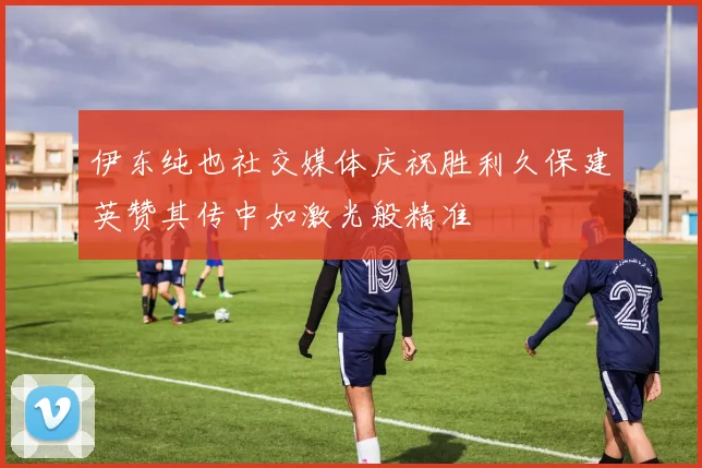 伊东纯也社交媒体庆祝胜利久保建英赞其传中如激光般精准
