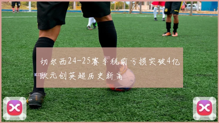 切尔西24-25赛季税前亏损突破4亿欧元创英超历史新高