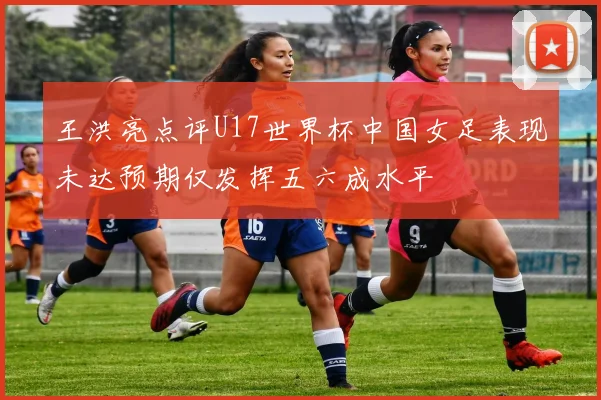 王洪亮点评U17世界杯中国女足表现未达预期仅发挥五六成水平