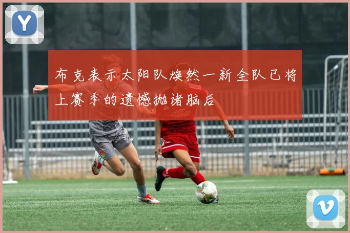 布克表示太阳队焕然一新全队已将上赛季的遗憾抛诸脑后