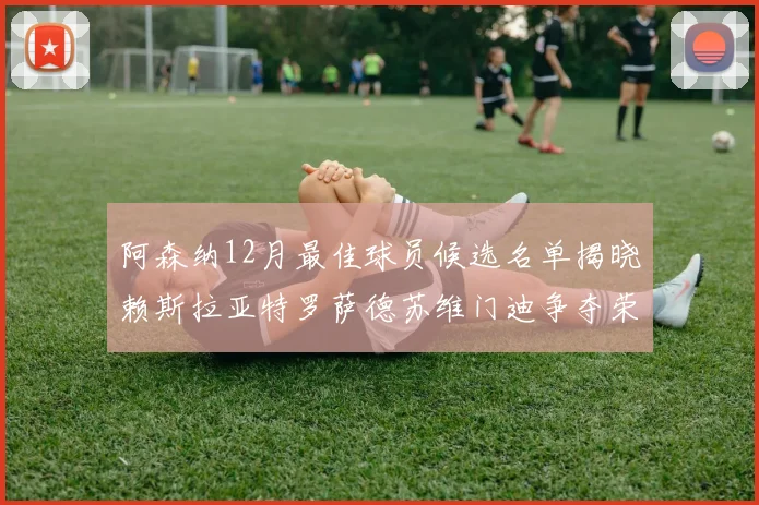 阿森纳12月最佳球员候选名单揭晓赖斯拉亚特罗萨德苏维门迪争夺荣誉