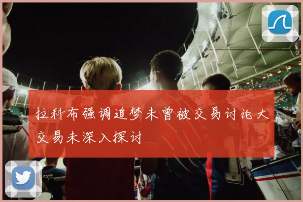 拉科布强调追梦未曾被交易讨论大交易未深入探讨