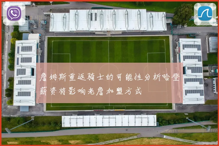 詹姆斯重返骑士的可能性分析哈登薪资将影响老詹加盟方式