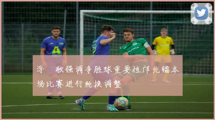 浮嶋敏强调净胜球重要性邝兆镭本场比赛进行轮换调整