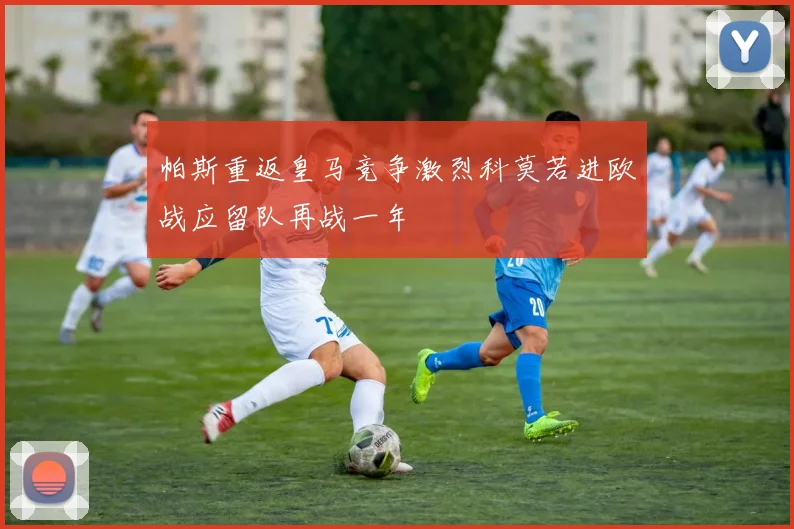 帕斯重返皇马竞争激烈科莫若进欧战应留队再战一年