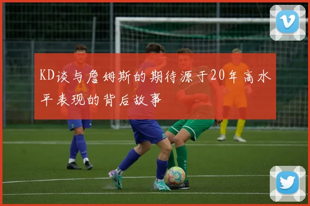 KD谈与詹姆斯的期待源于20年高水平表现的背后故事
