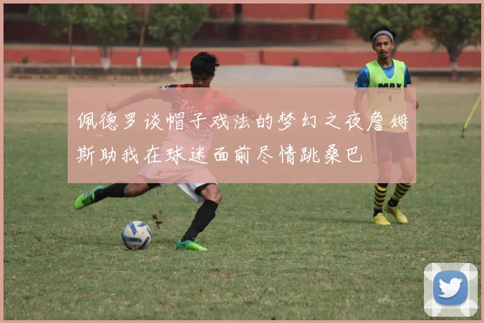 佩德罗谈帽子戏法的梦幻之夜詹姆斯助我在球迷面前尽情跳桑巴