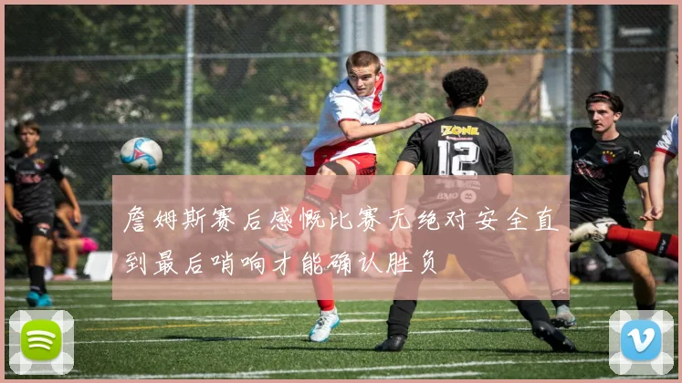 詹姆斯赛后感慨比赛无绝对安全直到最后哨响才能确认胜负