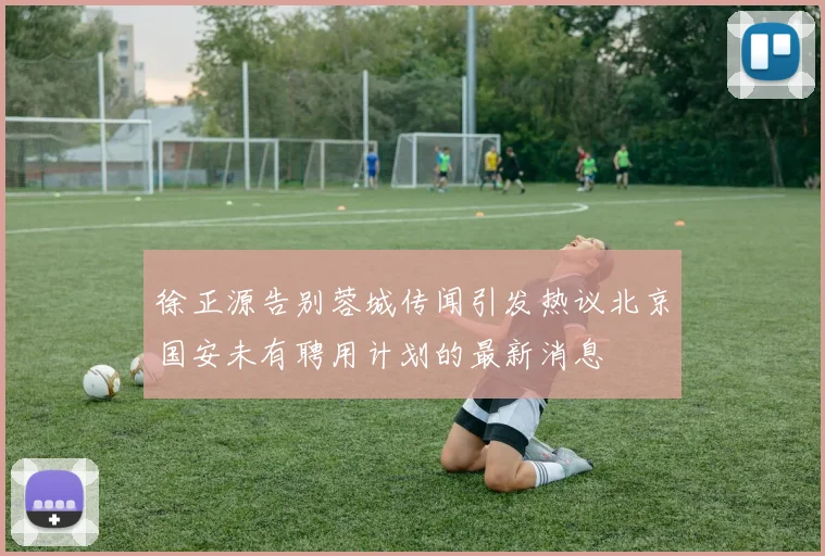 徐正源告别蓉城传闻引发热议北京国安未有聘用计划的最新消息