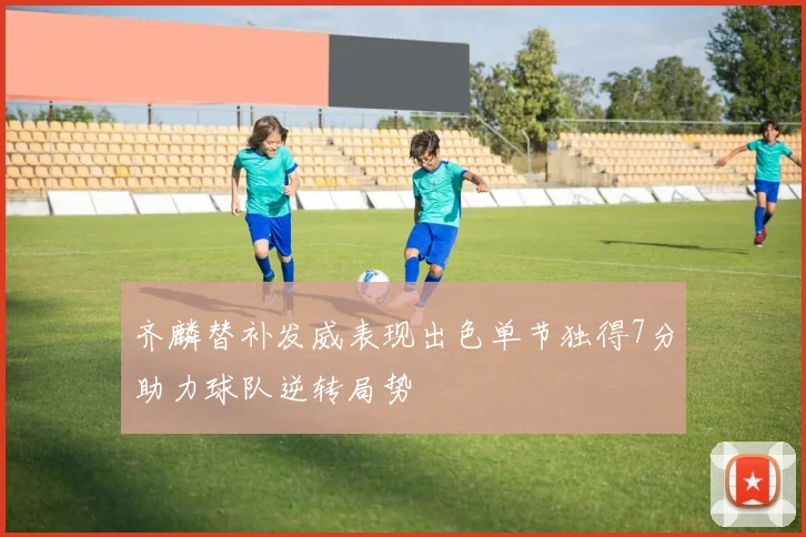 齐麟替补发威表现出色单节独得7分助力球队逆转局势