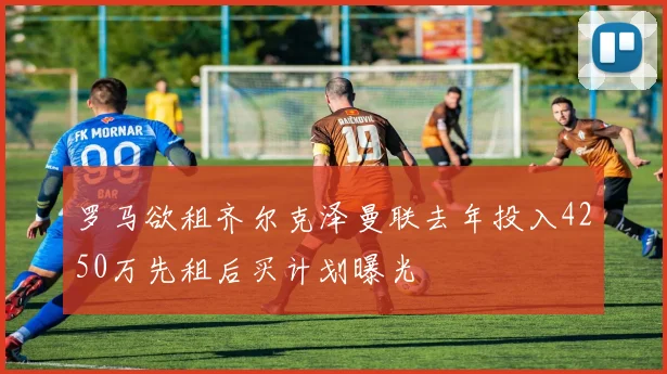 罗马欲租齐尔克泽曼联去年投入4250万先租后买计划曝光