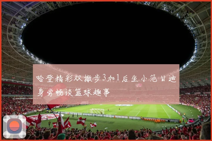 哈登精彩双撤步3加1后坐小范甘迪身旁畅谈篮球趣事